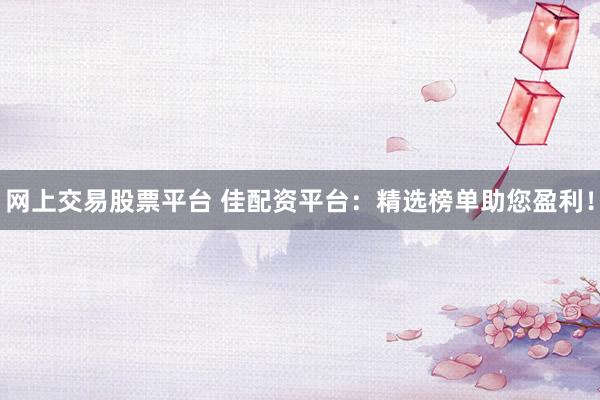 网上交易股票平台 佳配资平台：精选榜单助您盈利！