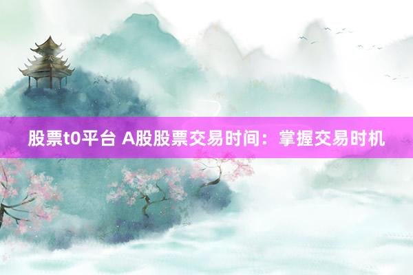 股票t0平台 A股股票交易时间：掌握交易时机