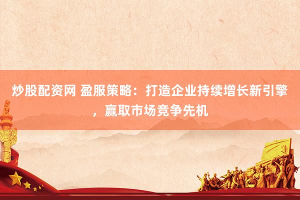 炒股配资网 盈服策略：打造企业持续增长新引擎，赢取市场竞争先机