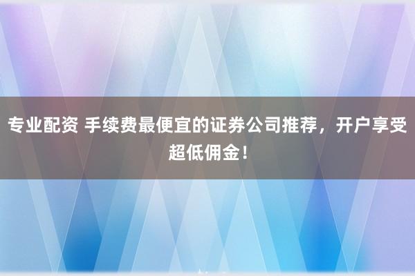 专业配资 手续费最便宜的证券公司推荐，开户享受超低佣金！