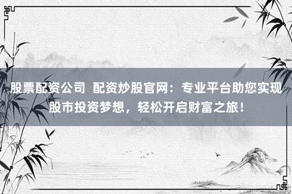 股票配资公司  配资炒股官网：专业平台助您实现股市投资梦想，轻松开启财富之旅！