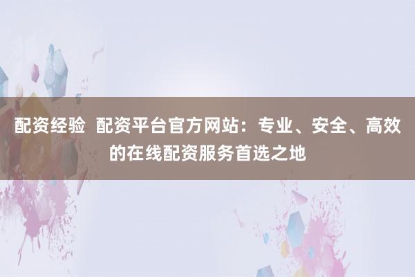 配资经验  配资平台官方网站：专业、安全、高效的在线配资服务首选之地