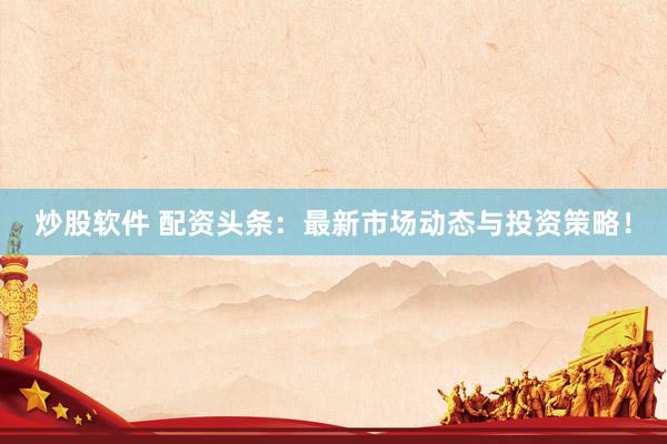 炒股软件 配资头条：最新市场动态与投资策略！