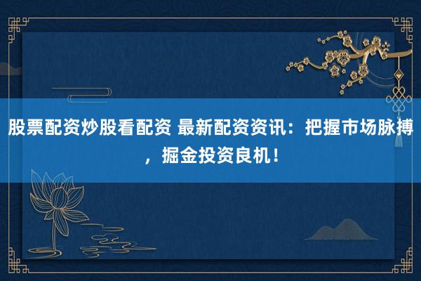 股票配资炒股看配资 最新配资资讯：把握市场脉搏，掘金投资良机！