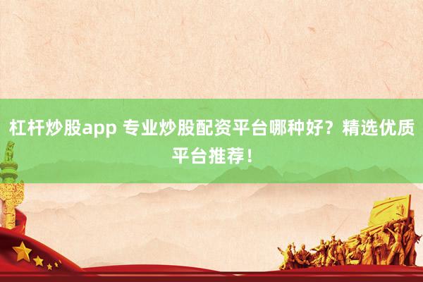 杠杆炒股app 专业炒股配资平台哪种好？精选优质平台推荐！