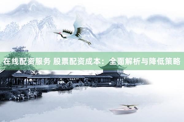 在线配资服务 股票配资成本：全面解析与降低策略