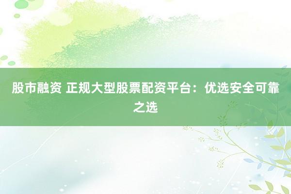 股市融资 正规大型股票配资平台：优选安全可靠之选
