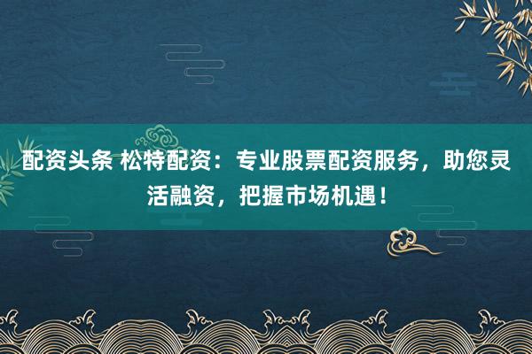 配资头条 松特配资：专业股票配资服务，助您灵活融资，把握市场机遇！