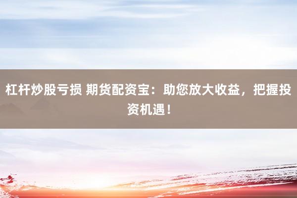 杠杆炒股亏损 期货配资宝：助您放大收益，把握投资机遇！
