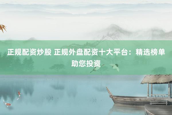 正规配资炒股 正规外盘配资十大平台：精选榜单助您投资