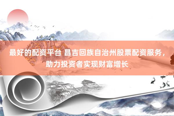 最好的配资平台 昌吉回族自治州股票配资服务，助力投资者实现财富增长
