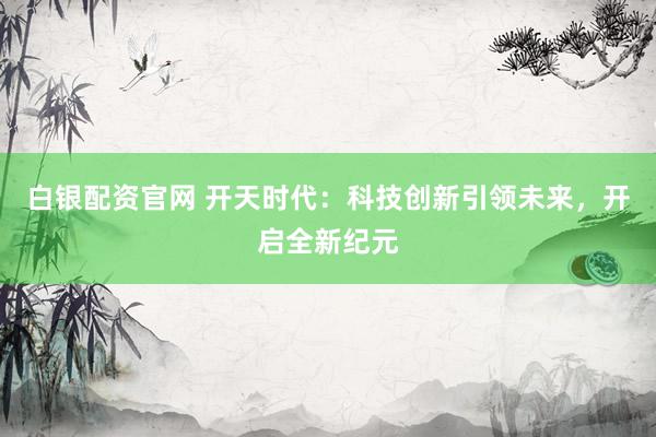 白银配资官网 开天时代：科技创新引领未来，开启全新纪元