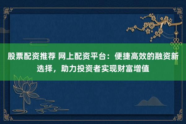 股票配资推荐 网上配资平台：便捷高效的融资新选择，助力投资者实现财富增值