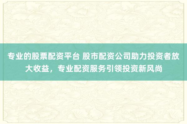专业的股票配资平台 股市配资公司助力投资者放大收益，专业配资服务引领投资新风尚