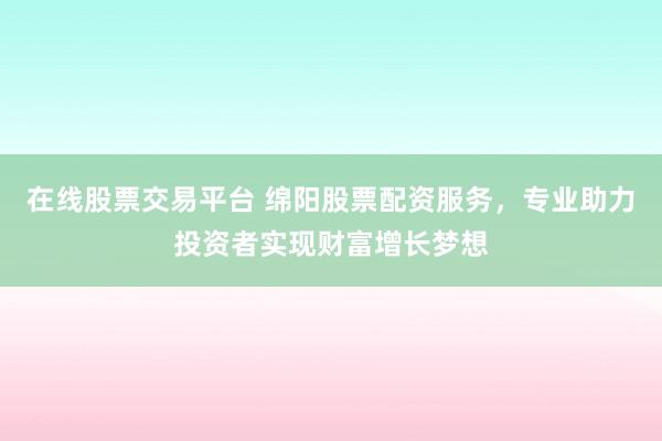 在线股票交易平台 绵阳股票配资服务，专业助力投资者实现财富增长梦想