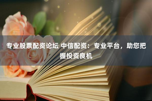 专业股票配资论坛 中信配资：专业平台，助您把握投资良机