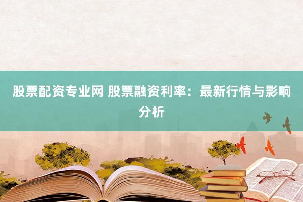 股票配资专业网 股票融资利率：最新行情与影响分析