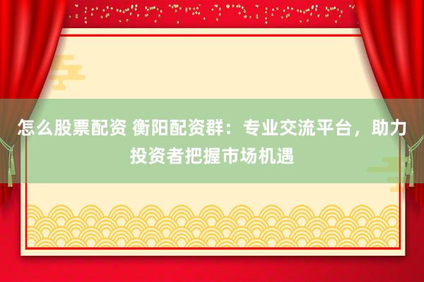 怎么股票配资 衡阳配资群：专业交流平台，助力投资者把握市场机遇