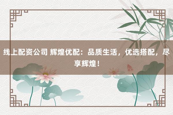 线上配资公司 辉煌优配：品质生活，优选搭配，尽享辉煌！