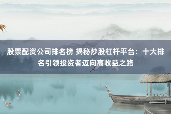 股票配资公司排名榜 揭秘炒股杠杆平台：十大排名引领投资者迈向高收益之路