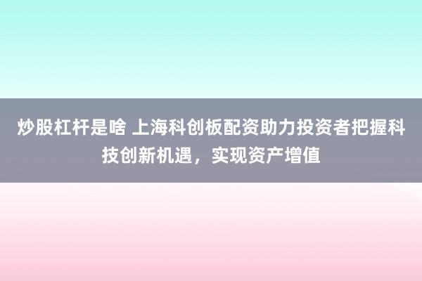 炒股杠杆是啥 上海科创板配资助力投资者把握科技创新机遇，实现资产增值