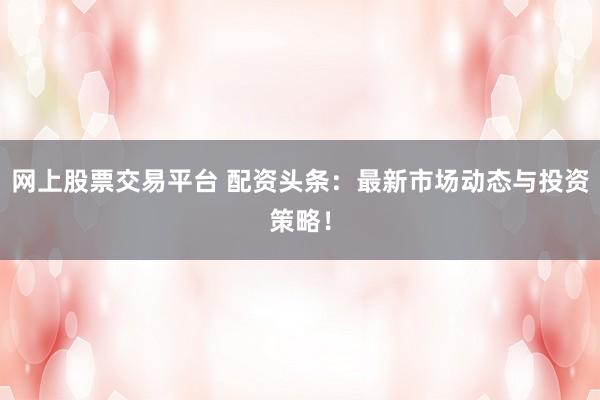 网上股票交易平台 配资头条：最新市场动态与投资策略！