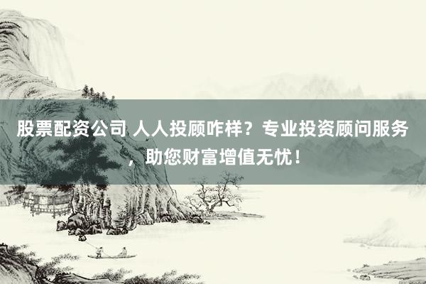 股票配资公司 人人投顾咋样？专业投资顾问服务，助您财富增值无忧！