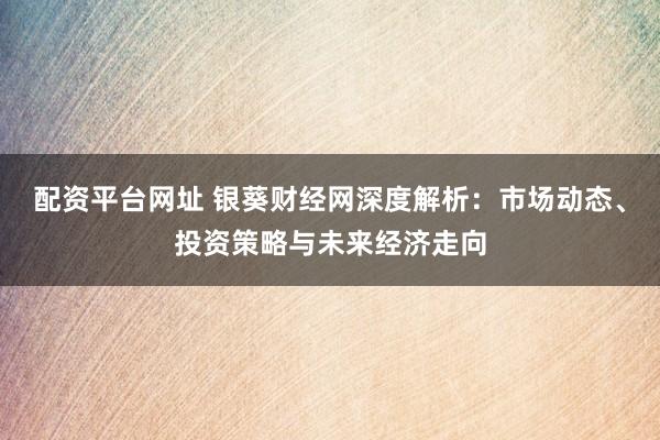 配资平台网址 银葵财经网深度解析：市场动态、投资策略与未来经济走向