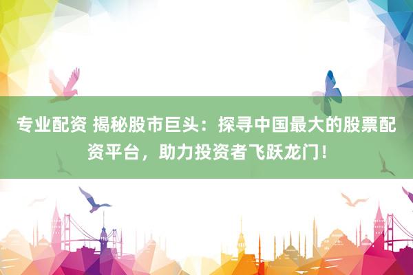 专业配资 揭秘股市巨头：探寻中国最大的股票配资平台，助力投资者飞跃龙门！
