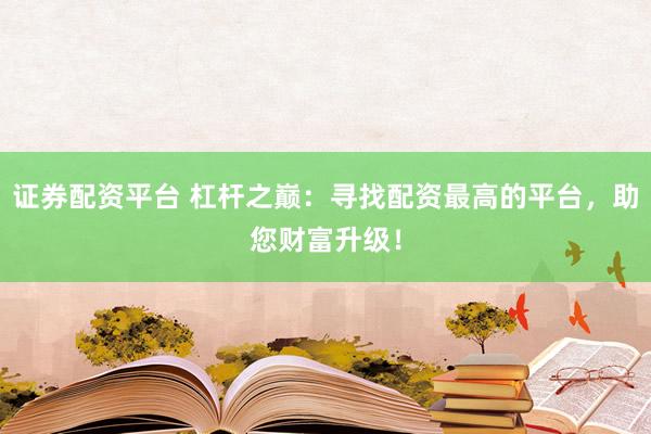 证券配资平台 杠杆之巅：寻找配资最高的平台，助您财富升级！
