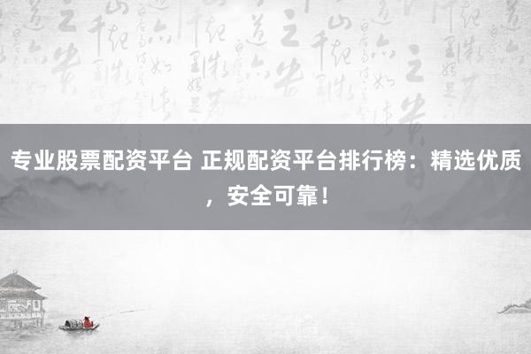 专业股票配资平台 正规配资平台排行榜：精选优质，安全可靠！