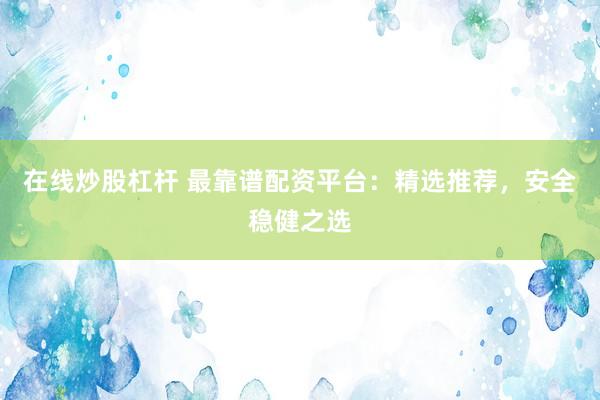 在线炒股杠杆 最靠谱配资平台：精选推荐，安全稳健之选