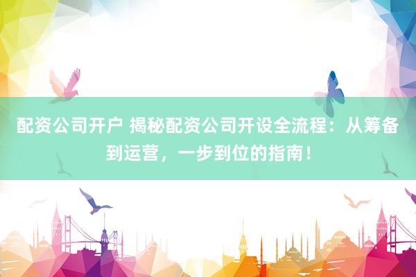 配资公司开户 揭秘配资公司开设全流程：从筹备到运营，一步到位的指南！