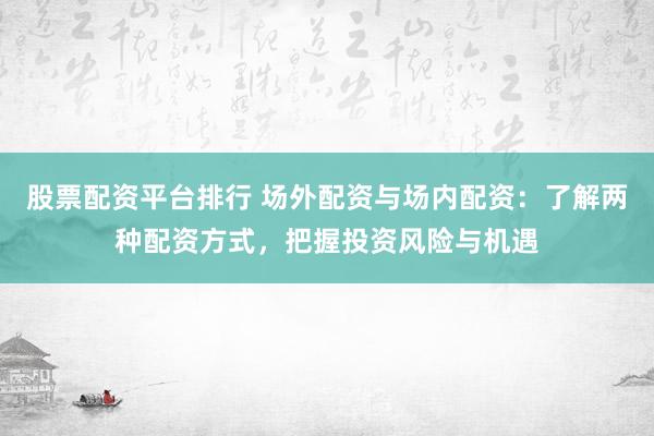 股票配资平台排行 场外配资与场内配资：了解两种配资方式，把握投资风险与机遇