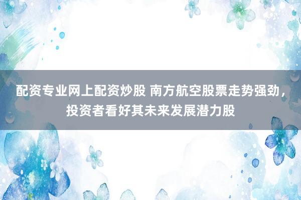 配资专业网上配资炒股 南方航空股票走势强劲，投资者看好其未来发展潜力股
