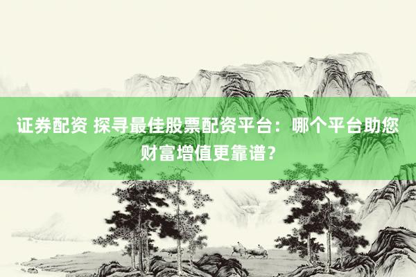 证券配资 探寻最佳股票配资平台：哪个平台助您财富增值更靠谱？