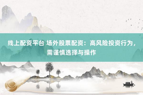 线上配资平台 场外股票配资：高风险投资行为，需谨慎选择与操作