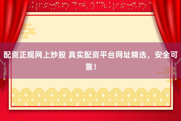 配资正规网上炒股 真实配资平台网址精选，安全可靠！