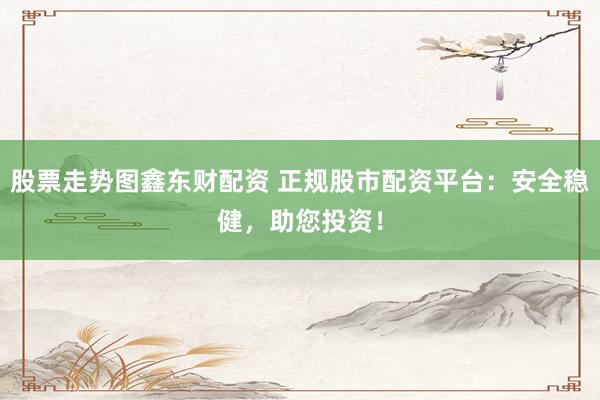 股票走势图鑫东财配资 正规股市配资平台：安全稳健，助您投资！