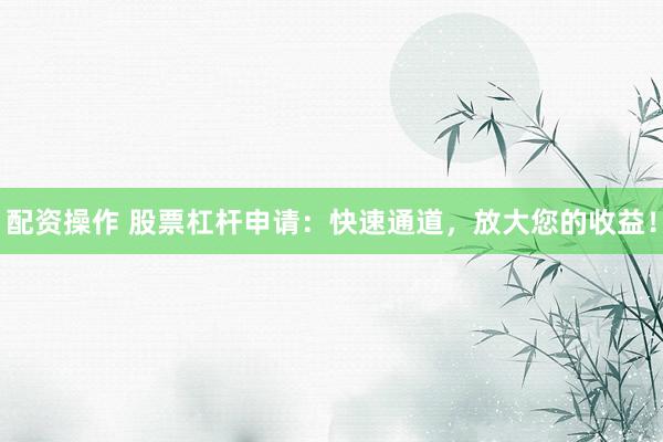 配资操作 股票杠杆申请：快速通道，放大您的收益！