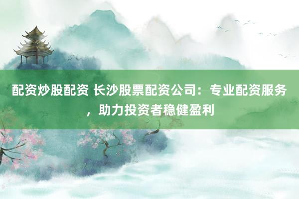 配资炒股配资 长沙股票配资公司：专业配资服务，助力投资者稳健盈利