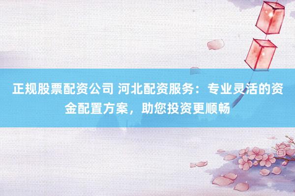 正规股票配资公司 河北配资服务：专业灵活的资金配置方案，助您投资更顺畅