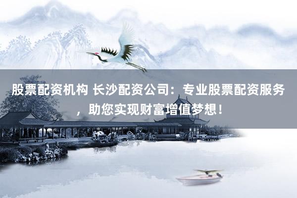股票配资机构 长沙配资公司：专业股票配资服务，助您实现财富增值梦想！