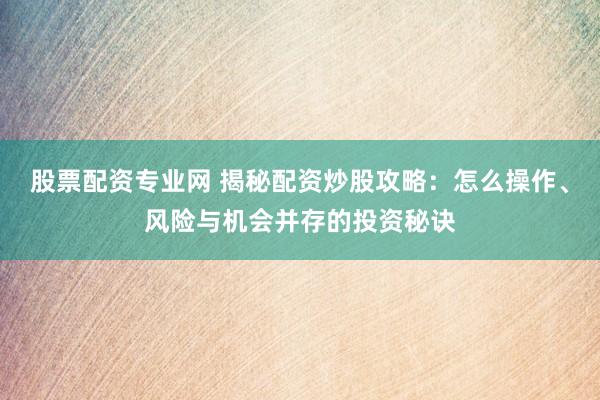 股票配资专业网 揭秘配资炒股攻略：怎么操作、风险与机会并存的投资秘诀