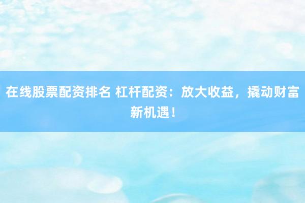在线股票配资排名 杠杆配资：放大收益，撬动财富新机遇！