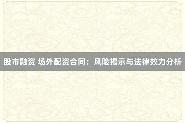 股市融资 场外配资合同：风险揭示与法律效力分析