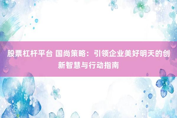 股票杠杆平台 国尚策略：引领企业美好明天的创新智慧与行动指南