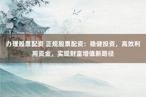 办理股票配资 正规股票配资：稳健投资，高效利用资金，实现财富增值新路径