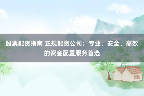 股票配资指南 正规配资公司：专业、安全、高效的资金配置服务首选