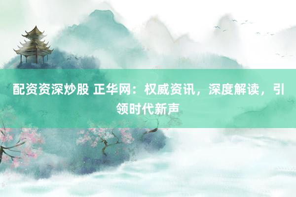 配资资深炒股 正华网：权威资讯，深度解读，引领时代新声